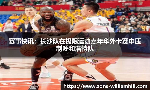 赛事快讯:长沙队在极限运动嘉年华外卡赛中压制呼和浩特队